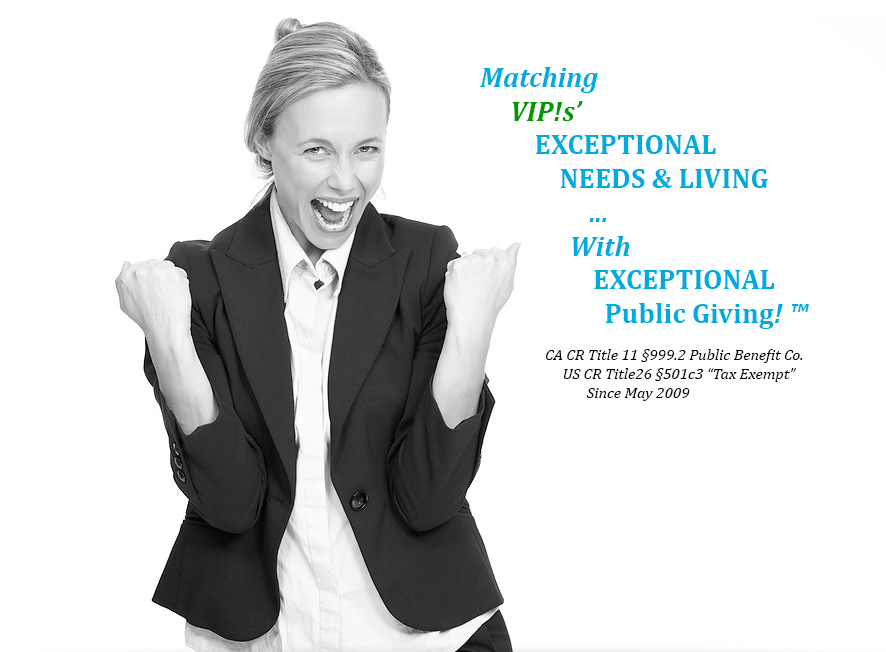 woman excited arms, pulling for you, saying Matching 
         VIP!s’ 
             EXCEPTIONAL
                 NEEDS & LIVING
  	                ...
		       With 
		  	     EXCEPTIONAL 
			    	 Public Giving! ™
                        
                          CA CR Title 11 §999.2 Public Benefit Co.  
                               US CR Title26 §501c3 Tax Exempt 
                                      Since May 2009