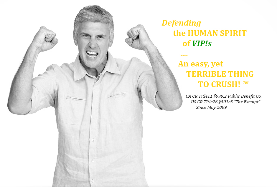 grin and bearing man clenching arms, pulling for you saying Defending 
       the HUMAN SPIRIT 
            of VIP!s 
           ....
	    An easy, yet 
              TERRIBLE THING
		         TO CRUSH! ™
               
                         CA CR Title11 §999.2 Public Benefit Co.  
                              US CR Title26 §501c3 “Tax Exempt” 
                                   Since May 2009