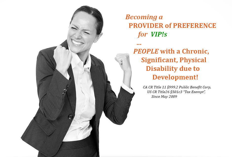 lovely woman with extatic head-turning grin and arms, saying Becoming a   
       PROVIDER of PREFERENCE 
             for  VIP!s
            ...
          PEOPLE with a Chronic, 
               Significant, Physical
                  Disability due to 
                      Development!

	                   CA CR Title 11 §999.2 Public Benefit Corp,  
                                  US CR Title26 §501c3 “Tax Exempt”, 
                                       Since May 2009